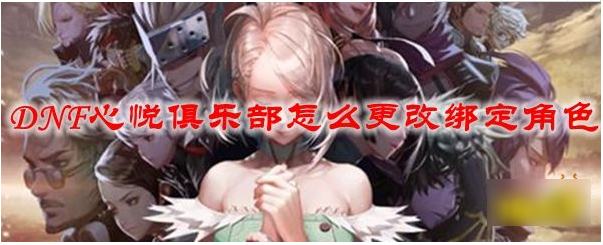 dnf心悦俱乐部怎么更改绑定角色 dnf心悦俱乐部如何更改绑定角色