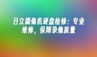 日立摄像机硬盘检修：专业维修，保障录像质量