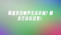 硬盘发出响声无法识别？解决方法在这里！