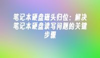 笔记本硬盘磁头归位：解决笔记本硬盘读写问题的关键步骤
