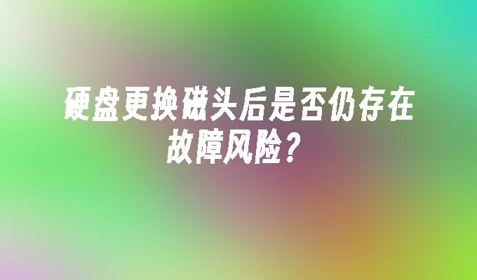 硬盘更换磁头后是否仍存在故障风险？