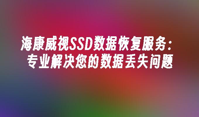 海康威视SSD数据恢复服务:专业解决您的数据丢失问题