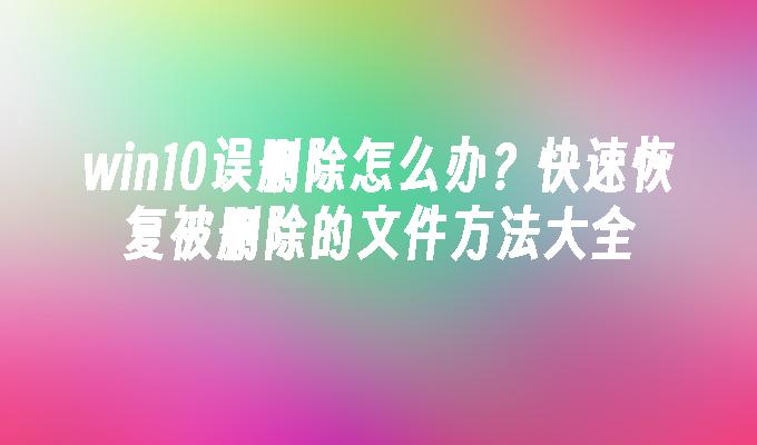 win10误删除怎么办？快速恢复被删除的文件方法大全