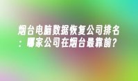 烟台电脑数据恢复公司排名：哪家公司在烟台最靠前？
